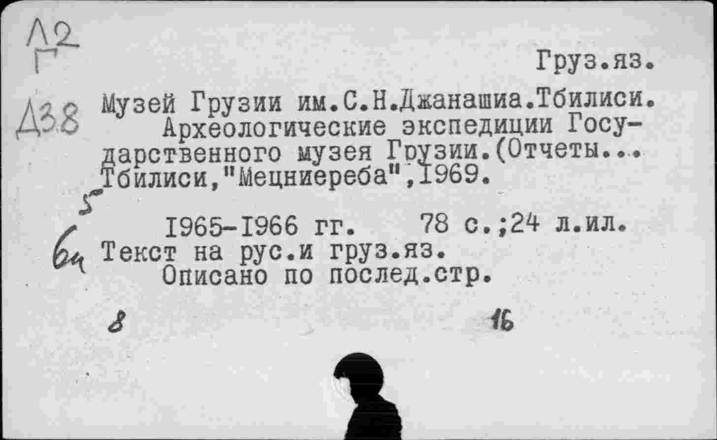 ﻿Груз.яз.
Музей Грузии им.С.Н.Джанашиа.Тбилиси.
Археологические экспедиции Государственного музея Гоузии. (Отчеты..,. Тбилиси/Мецниереба” ,1969.
1965-1966 гг. 78 с.;24 л.ил. Текст на рус.и груз.яз.
Описано по послед.стр.
J	Ї6